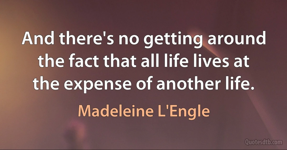 And there's no getting around the fact that all life lives at the expense of another life. (Madeleine L'Engle)