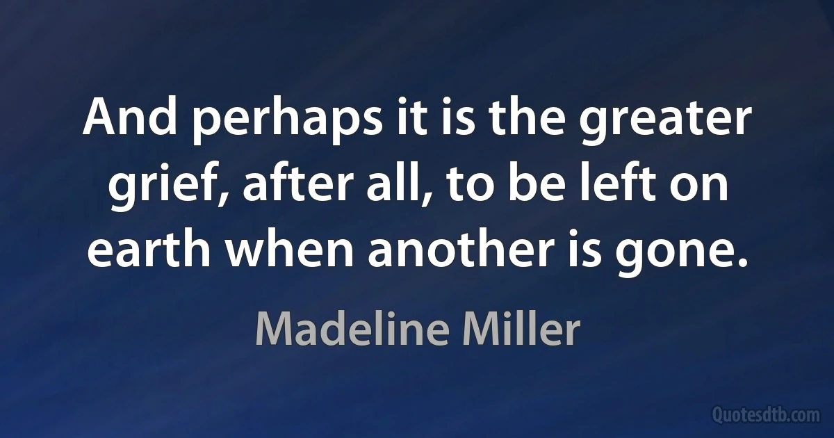 And perhaps it is the greater grief, after all, to be left on earth when another is gone. (Madeline Miller)