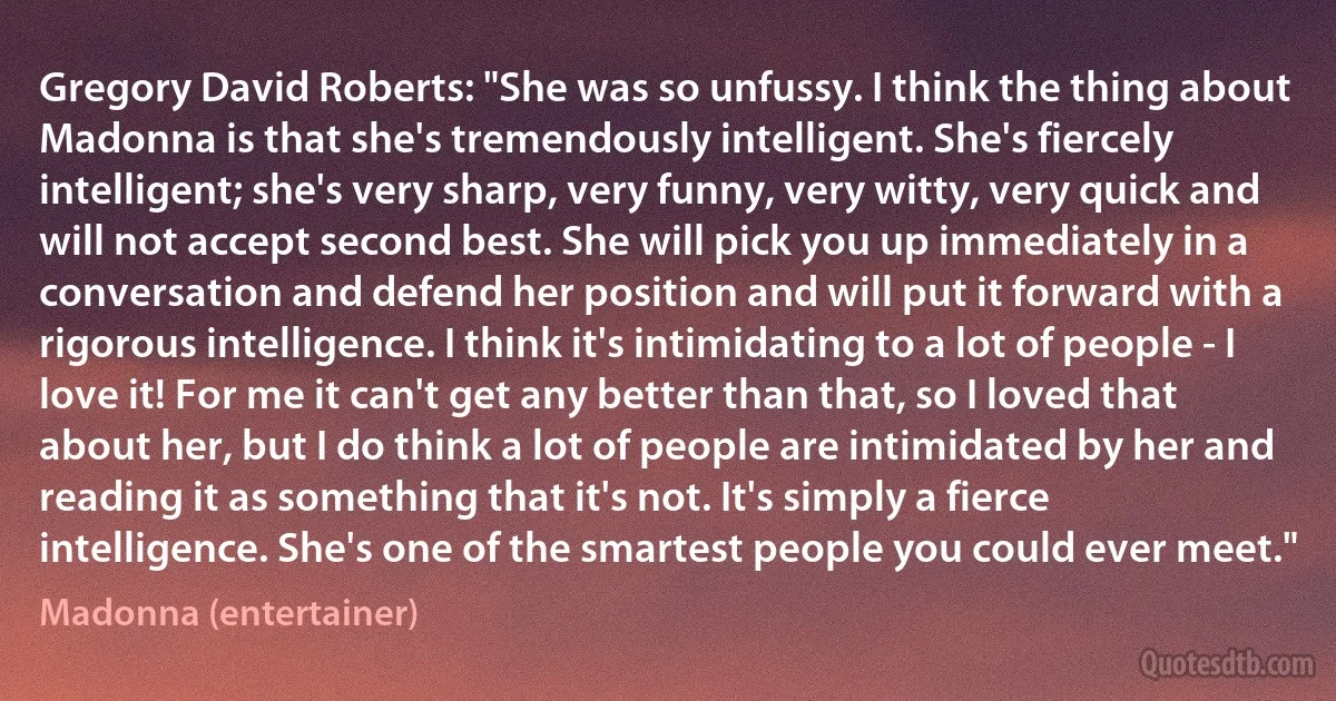 Gregory David Roberts: "She was so unfussy. I think the thing about Madonna is that she's tremendously intelligent. She's fiercely intelligent; she's very sharp, very funny, very witty, very quick and will not accept second best. She will pick you up immediately in a conversation and defend her position and will put it forward with a rigorous intelligence. I think it's intimidating to a lot of people - I love it! For me it can't get any better than that, so I loved that about her, but I do think a lot of people are intimidated by her and reading it as something that it's not. It's simply a fierce intelligence. She's one of the smartest people you could ever meet." (Madonna (entertainer))