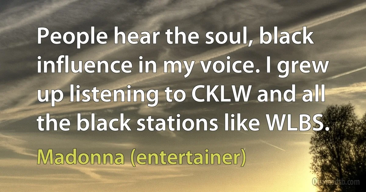 People hear the soul, black influence in my voice. I grew up listening to CKLW and all the black stations like WLBS. (Madonna (entertainer))