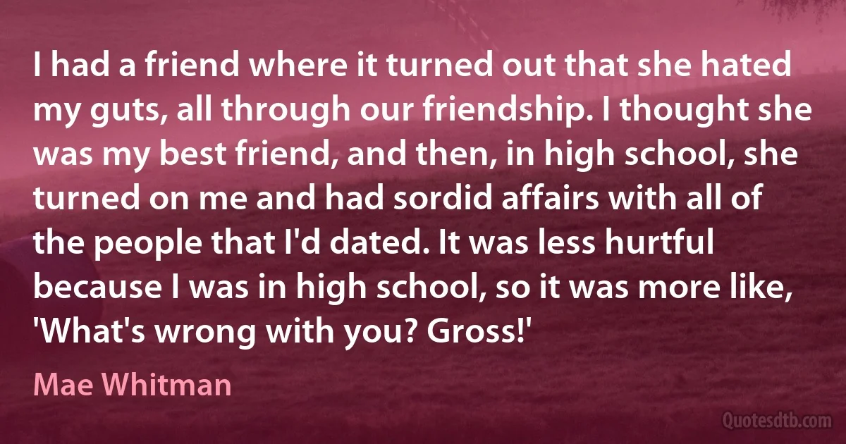 I had a friend where it turned out that she hated my guts, all through our friendship. I thought she was my best friend, and then, in high school, she turned on me and had sordid affairs with all of the people that I'd dated. It was less hurtful because I was in high school, so it was more like, 'What's wrong with you? Gross!' (Mae Whitman)