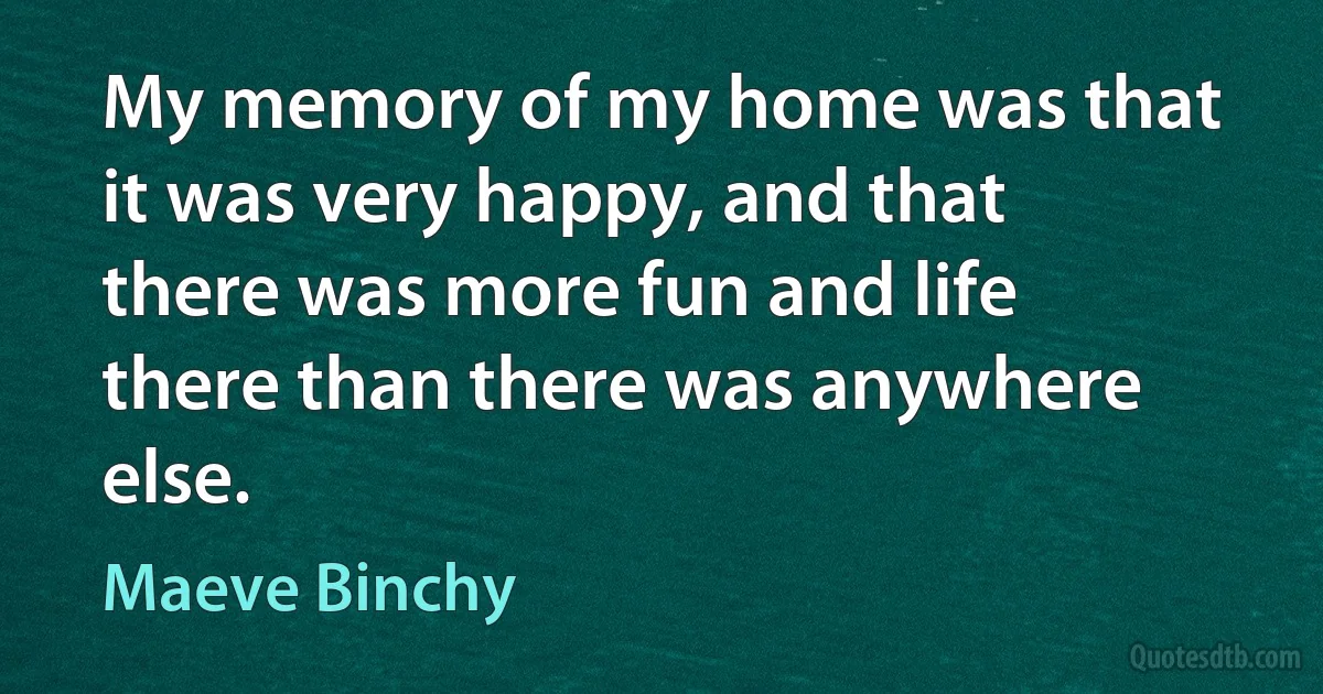 My memory of my home was that it was very happy, and that there was more fun and life there than there was anywhere else. (Maeve Binchy)