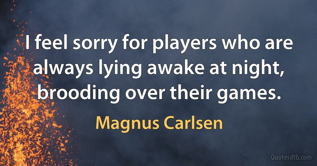 I feel sorry for players who are always lying awake at night, brooding over their games. (Magnus Carlsen)