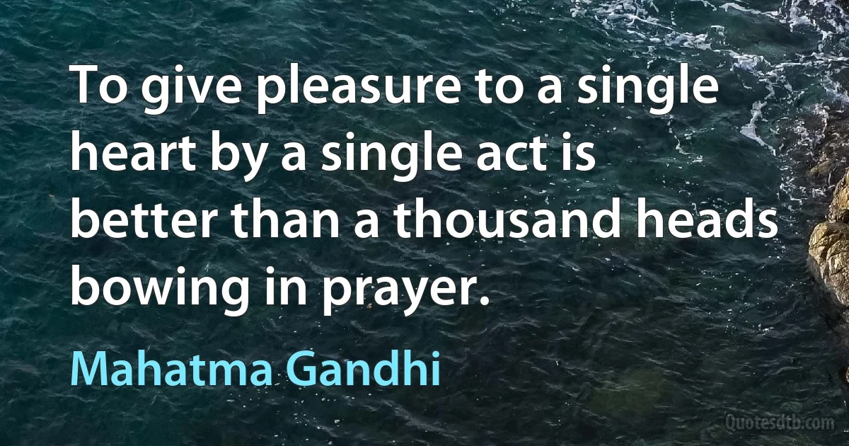 To give pleasure to a single heart by a single act is better than a thousand heads bowing in prayer. (Mahatma Gandhi)