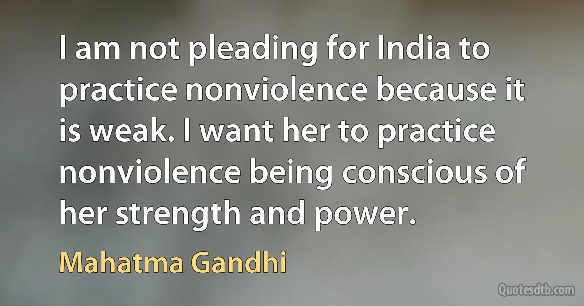 I am not pleading for India to practice nonviolence because it is weak. I want her to practice nonviolence being conscious of her strength and power. (Mahatma Gandhi)