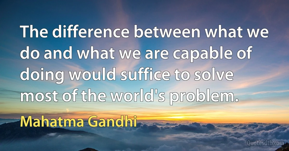 The difference between what we do and what we are capable of doing would suffice to solve most of the world's problem. (Mahatma Gandhi)