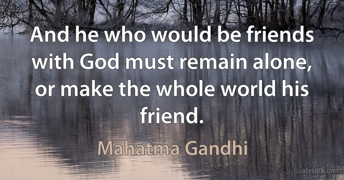 And he who would be friends with God must remain alone, or make the whole world his friend. (Mahatma Gandhi)