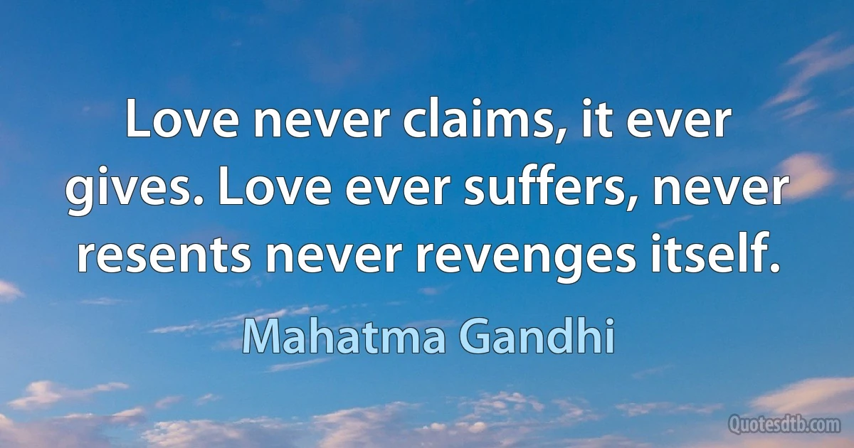 Love never claims, it ever gives. Love ever suffers, never resents never revenges itself. (Mahatma Gandhi)