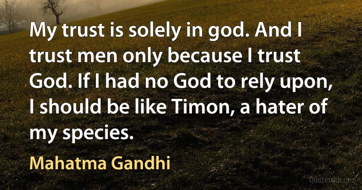 My trust is solely in god. And I trust men only because I trust God. If I had no God to rely upon, I should be like Timon, a hater of my species. (Mahatma Gandhi)