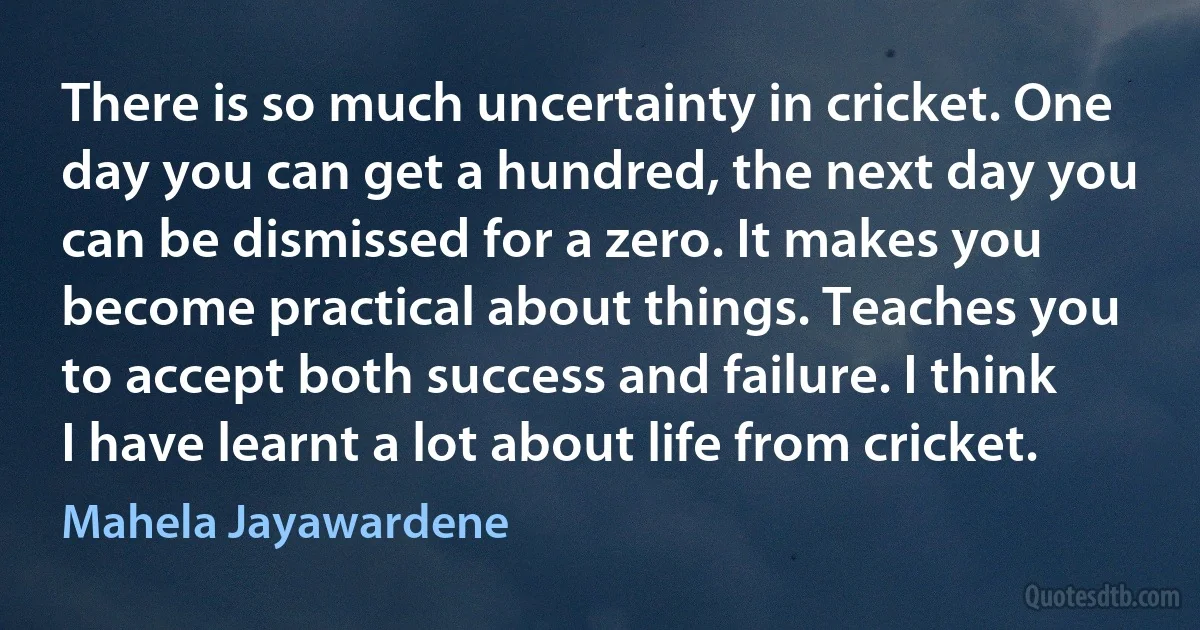 There is so much uncertainty in cricket. One day you can get a hundred, the next day you can be dismissed for a zero. It makes you become practical about things. Teaches you to accept both success and failure. I think I have learnt a lot about life from cricket. (Mahela Jayawardene)