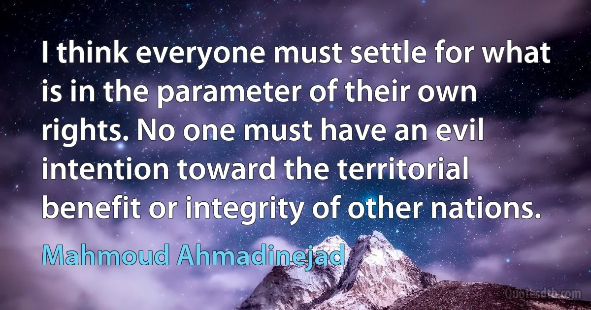 I think everyone must settle for what is in the parameter of their own rights. No one must have an evil intention toward the territorial benefit or integrity of other nations. (Mahmoud Ahmadinejad)