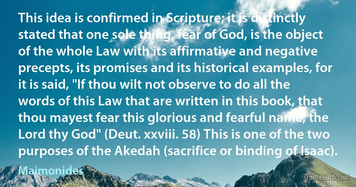 This idea is confirmed in Scripture; it is distinctly stated that one sole thing, fear of God, is the object of the whole Law with its affirmative and negative precepts, its promises and its historical examples, for it is said, "If thou wilt not observe to do all the words of this Law that are written in this book, that thou mayest fear this glorious and fearful name, the Lord thy God" (Deut. xxviii. 58) This is one of the two purposes of the Akedah (sacrifice or binding of Isaac). (Maimonides)