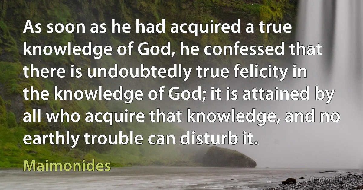 As soon as he had acquired a true knowledge of God, he confessed that there is undoubtedly true felicity in the knowledge of God; it is attained by all who acquire that knowledge, and no earthly trouble can disturb it. (Maimonides)