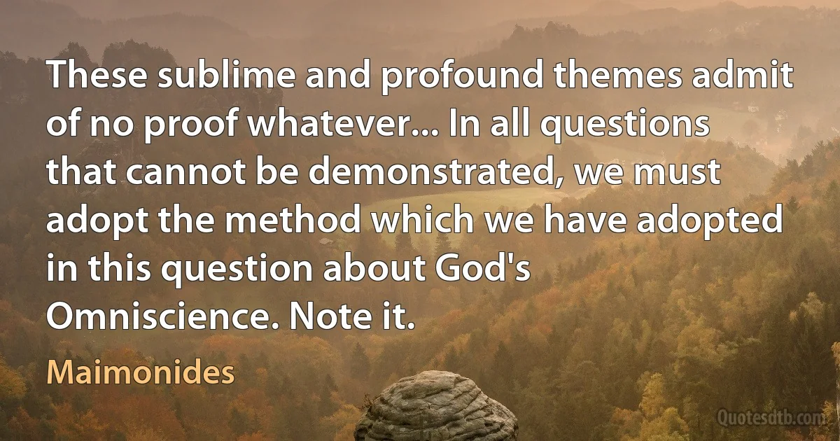 These sublime and profound themes admit of no proof whatever... In all questions that cannot be demonstrated, we must adopt the method which we have adopted in this question about God's Omniscience. Note it. (Maimonides)