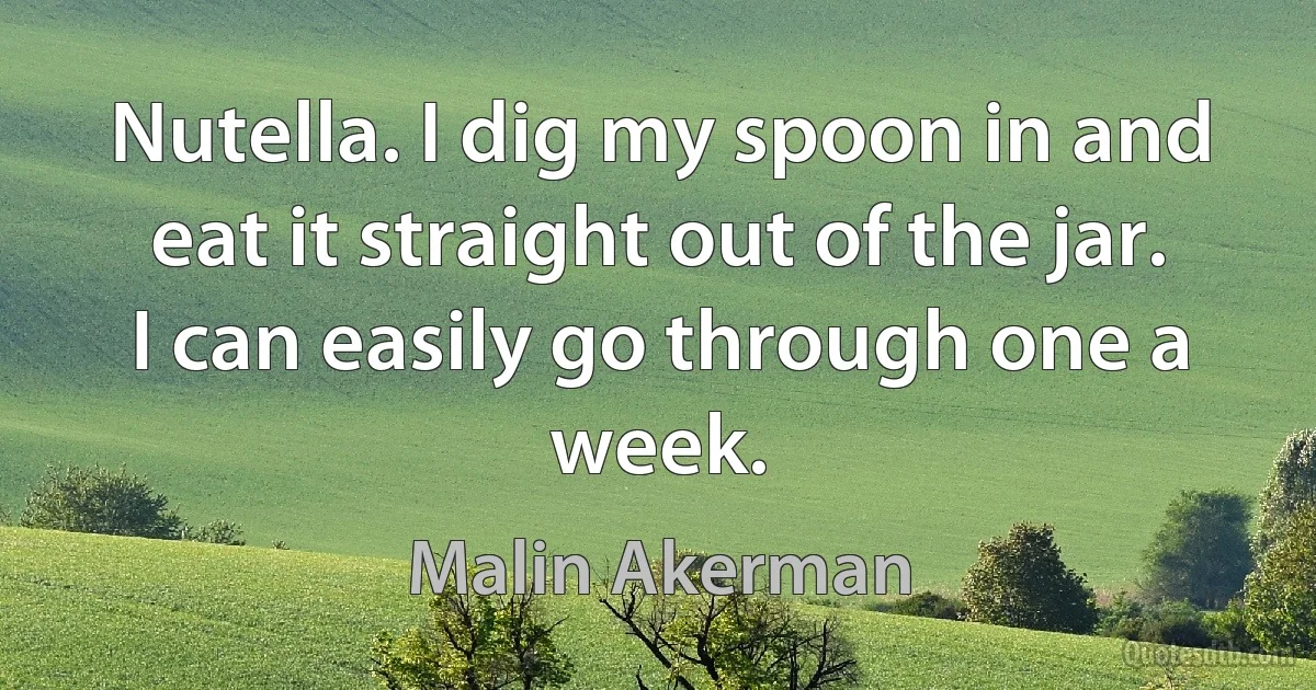 Nutella. I dig my spoon in and eat it straight out of the jar. I can easily go through one a week. (Malin Akerman)