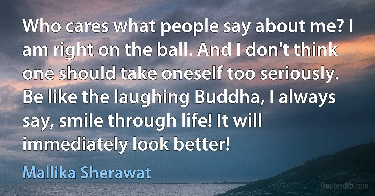 Who cares what people say about me? I am right on the ball. And I don't think one should take oneself too seriously. Be like the laughing Buddha, I always say, smile through life! It will immediately look better! (Mallika Sherawat)