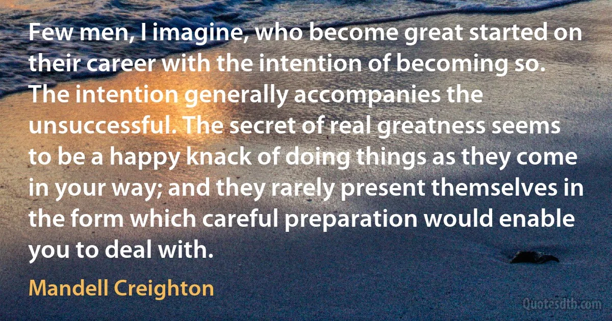 Few men, I imagine, who become great started on their career with the intention of becoming so. The intention generally accompanies the unsuccessful. The secret of real greatness seems to be a happy knack of doing things as they come in your way; and they rarely present themselves in the form which careful preparation would enable you to deal with. (Mandell Creighton)