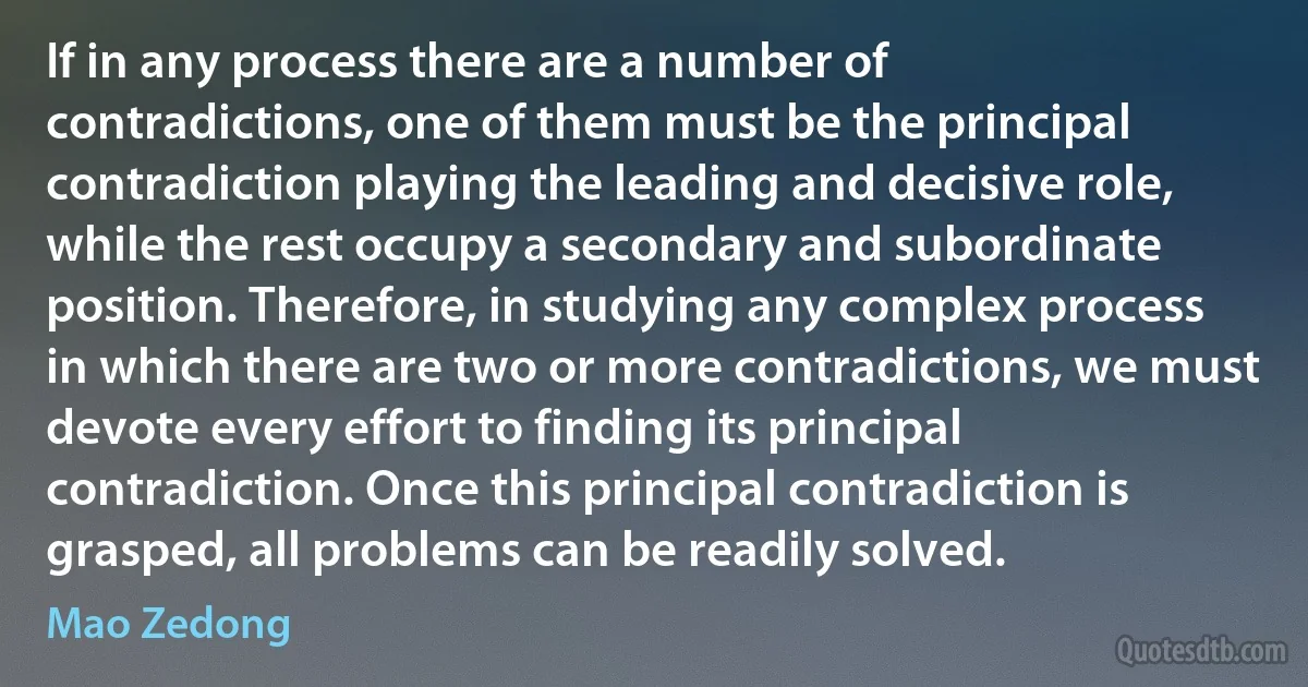 If in any process there are a number of contradictions, one of them must be the principal contradiction playing the leading and decisive role, while the rest occupy a secondary and subordinate position. Therefore, in studying any complex process in which there are two or more contradictions, we must devote every effort to finding its principal contradiction. Once this principal contradiction is grasped, all problems can be readily solved. (Mao Zedong)