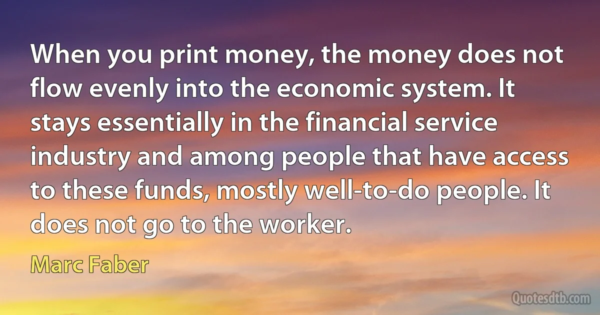 When you print money, the money does not flow evenly into the economic system. It stays essentially in the financial service industry and among people that have access to these funds, mostly well-to-do people. It does not go to the worker. (Marc Faber)