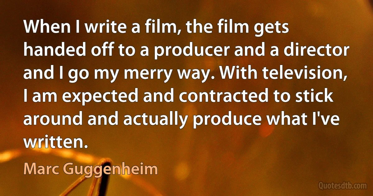 When I write a film, the film gets handed off to a producer and a director and I go my merry way. With television, I am expected and contracted to stick around and actually produce what I've written. (Marc Guggenheim)