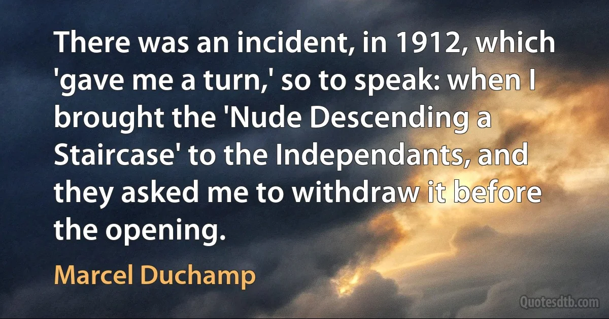 There was an incident, in 1912, which 'gave me a turn,' so to speak: when I brought the 'Nude Descending a Staircase' to the Independants, and they asked me to withdraw it before the opening. (Marcel Duchamp)