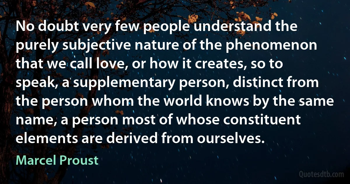 No doubt very few people understand the purely subjective nature of the phenomenon that we call love, or how it creates, so to speak, a supplementary person, distinct from the person whom the world knows by the same name, a person most of whose constituent elements are derived from ourselves. (Marcel Proust)