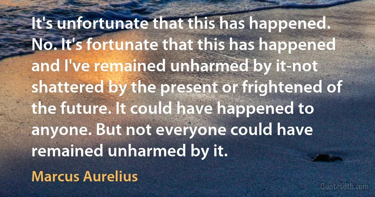 It's unfortunate that this has happened. No. It's fortunate that this has happened and I've remained unharmed by it-not shattered by the present or frightened of the future. It could have happened to anyone. But not everyone could have remained unharmed by it. (Marcus Aurelius)