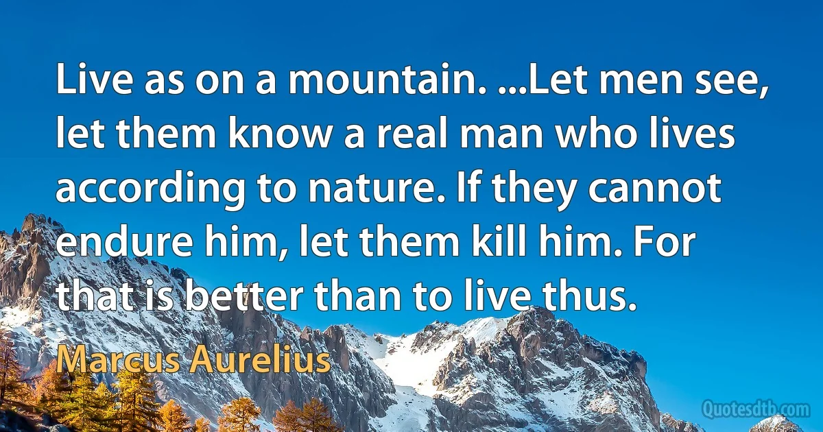 Live as on a mountain. ...Let men see, let them know a real man who lives according to nature. If they cannot endure him, let them kill him. For that is better than to live thus. (Marcus Aurelius)