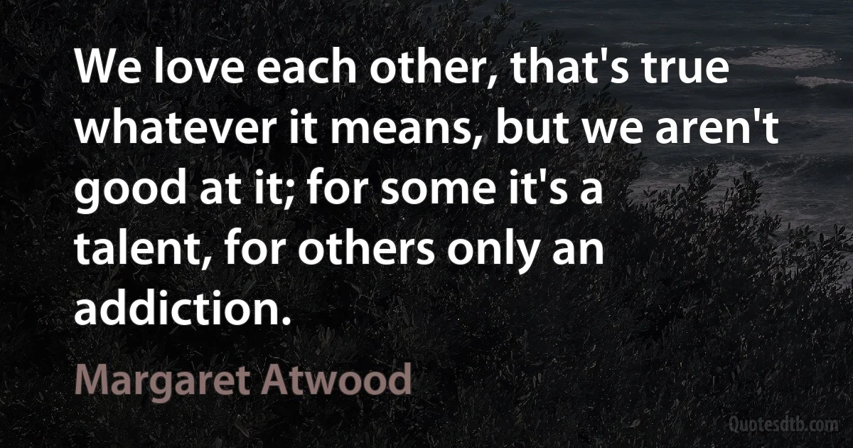 We love each other, that's true whatever it means, but we aren't good at it; for some it's a talent, for others only an addiction. (Margaret Atwood)