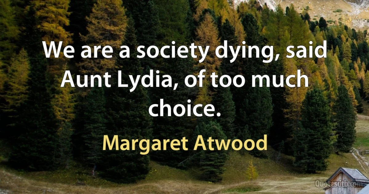 We are a society dying, said Aunt Lydia, of too much choice. (Margaret Atwood)