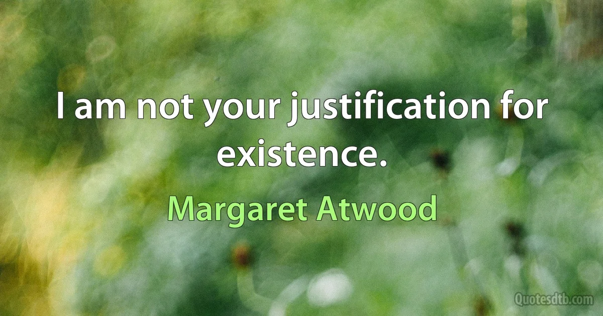 I am not your justification for existence. (Margaret Atwood)