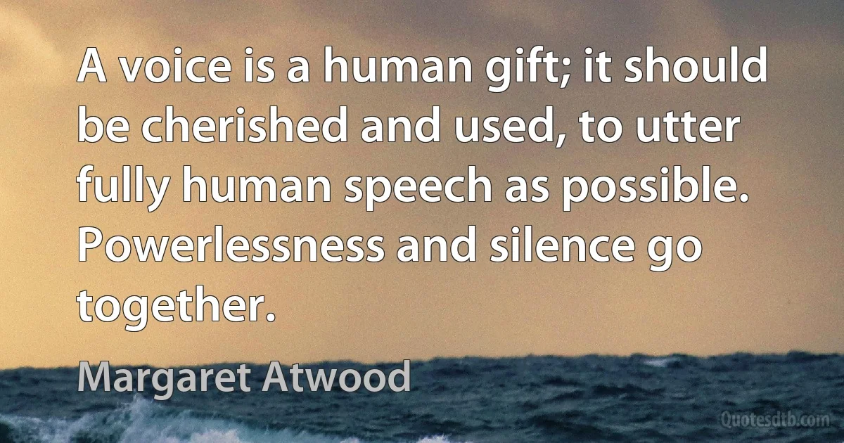 A voice is a human gift; it should be cherished and used, to utter fully human speech as possible. Powerlessness and silence go together. (Margaret Atwood)