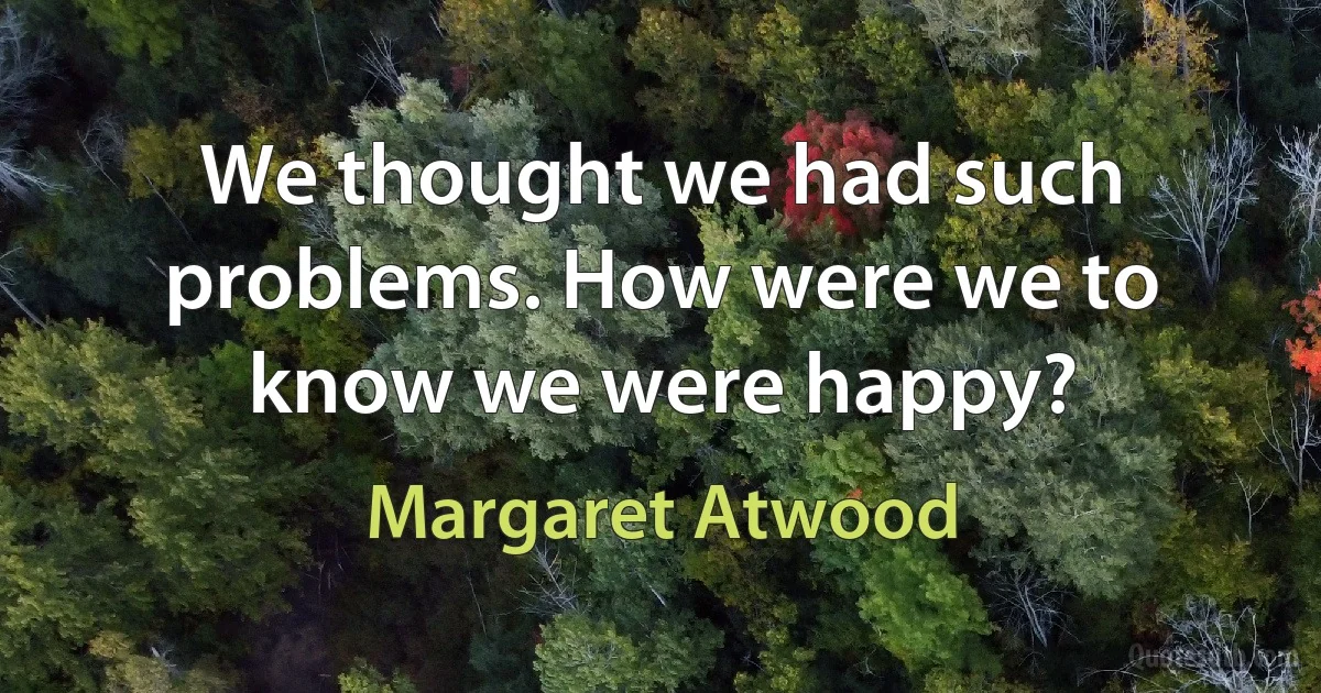 We thought we had such problems. How were we to know we were happy? (Margaret Atwood)