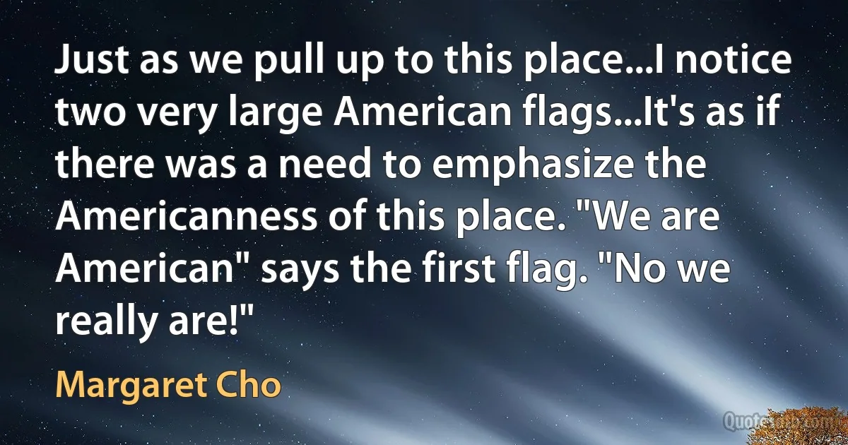 Just as we pull up to this place...I notice two very large American flags...It's as if there was a need to emphasize the Americanness of this place. "We are American" says the first flag. "No we really are!" (Margaret Cho)