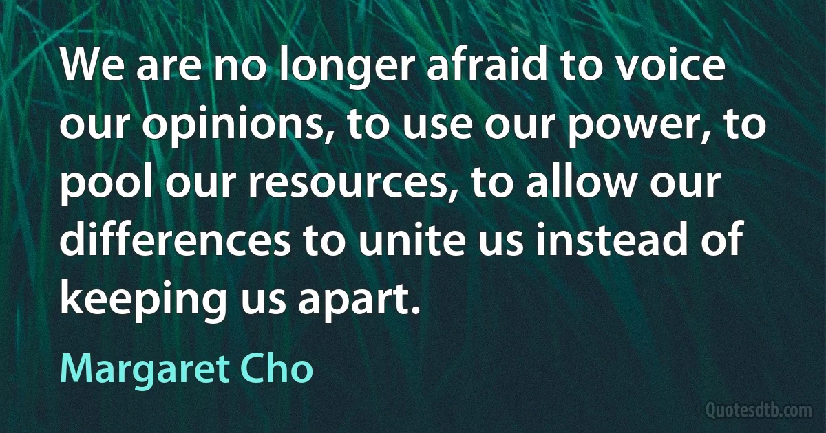 We are no longer afraid to voice our opinions, to use our power, to pool our resources, to allow our differences to unite us instead of keeping us apart. (Margaret Cho)