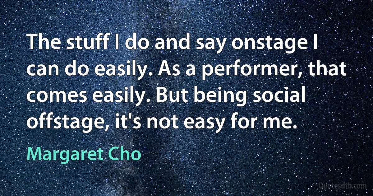 The stuff I do and say onstage I can do easily. As a performer, that comes easily. But being social offstage, it's not easy for me. (Margaret Cho)