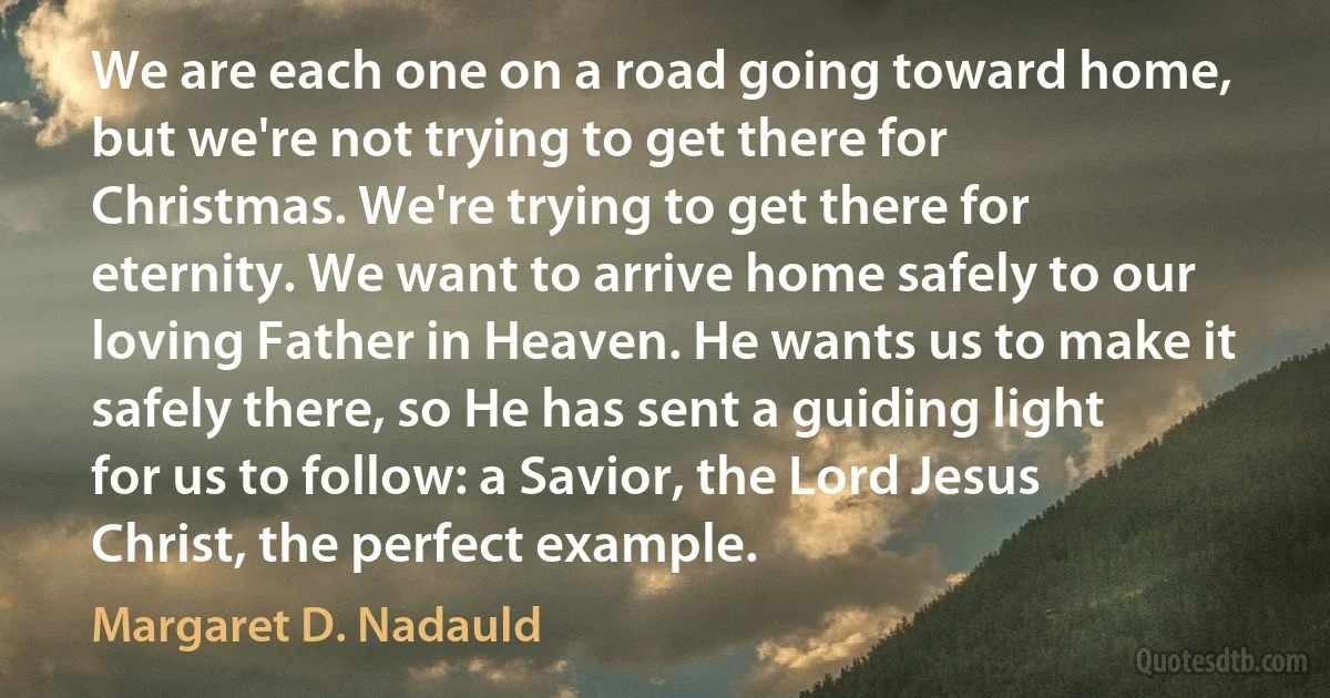 We are each one on a road going toward home, but we're not trying to get there for Christmas. We're trying to get there for eternity. We want to arrive home safely to our loving Father in Heaven. He wants us to make it safely there, so He has sent a guiding light for us to follow: a Savior, the Lord Jesus Christ, the perfect example. (Margaret D. Nadauld)