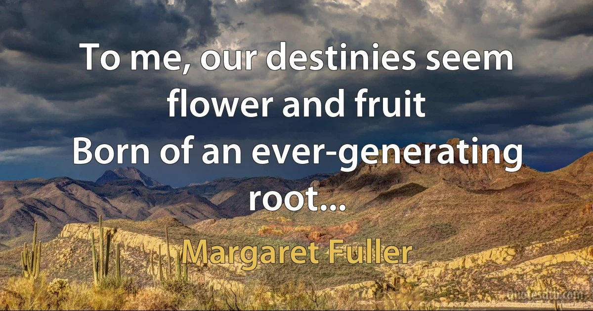 To me, our destinies seem flower and fruit
Born of an ever-generating root... (Margaret Fuller)