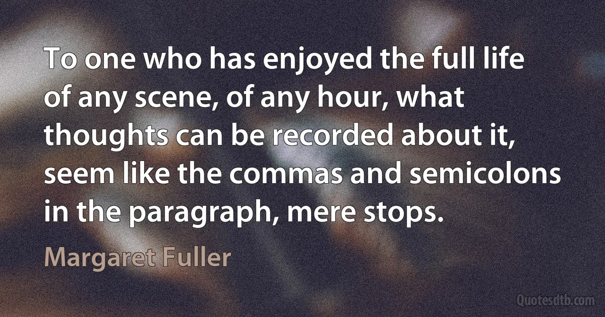 To one who has enjoyed the full life of any scene, of any hour, what thoughts can be recorded about it, seem like the commas and semicolons in the paragraph, mere stops. (Margaret Fuller)