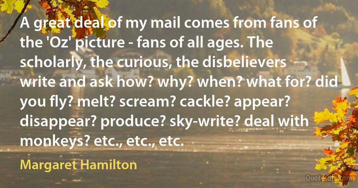 A great deal of my mail comes from fans of the 'Oz' picture - fans of all ages. The scholarly, the curious, the disbelievers write and ask how? why? when? what for? did you fly? melt? scream? cackle? appear? disappear? produce? sky-write? deal with monkeys? etc., etc., etc. (Margaret Hamilton)