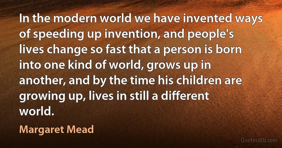 In the modern world we have invented ways of speeding up invention, and people's lives change so fast that a person is born into one kind of world, grows up in another, and by the time his children are growing up, lives in still a different world. (Margaret Mead)