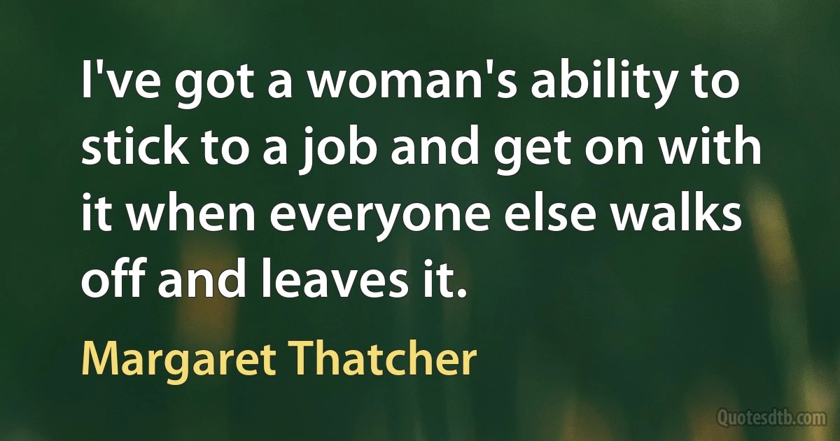 I've got a woman's ability to stick to a job and get on with it when everyone else walks off and leaves it. (Margaret Thatcher)