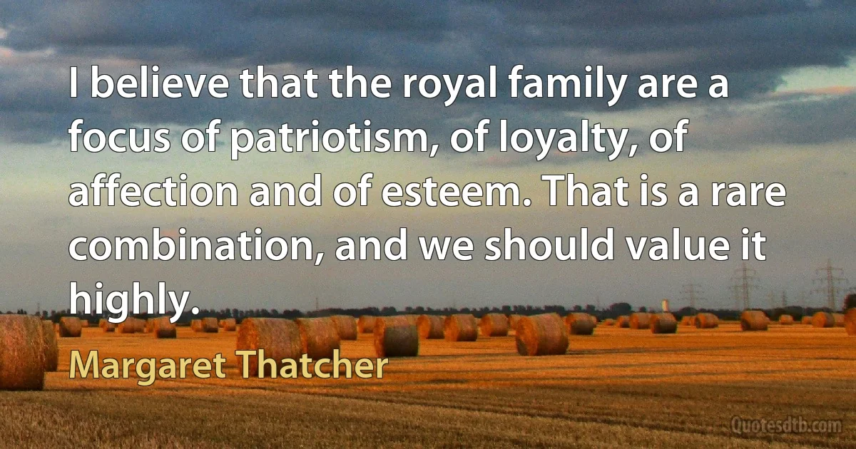 I believe that the royal family are a focus of patriotism, of loyalty, of affection and of esteem. That is a rare combination, and we should value it highly. (Margaret Thatcher)