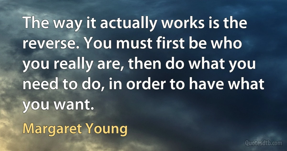 The way it actually works is the reverse. You must first be who you really are, then do what you need to do, in order to have what you want. (Margaret Young)