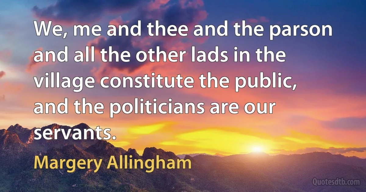 We, me and thee and the parson and all the other lads in the village constitute the public, and the politicians are our servants. (Margery Allingham)