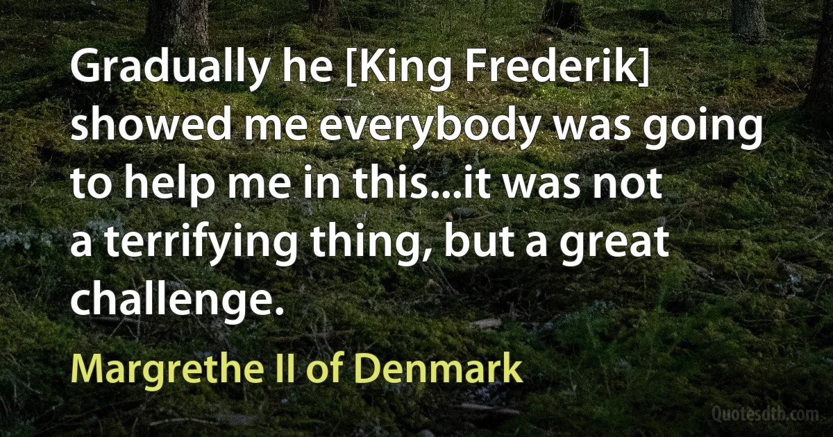 Gradually he [King Frederik] showed me everybody was going to help me in this...it was not a terrifying thing, but a great challenge. (Margrethe II of Denmark)