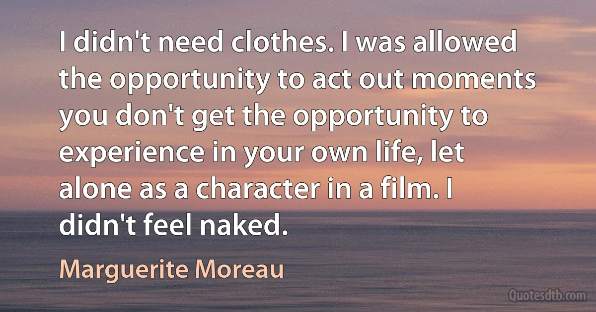 I didn't need clothes. I was allowed the opportunity to act out moments you don't get the opportunity to experience in your own life, let alone as a character in a film. I didn't feel naked. (Marguerite Moreau)