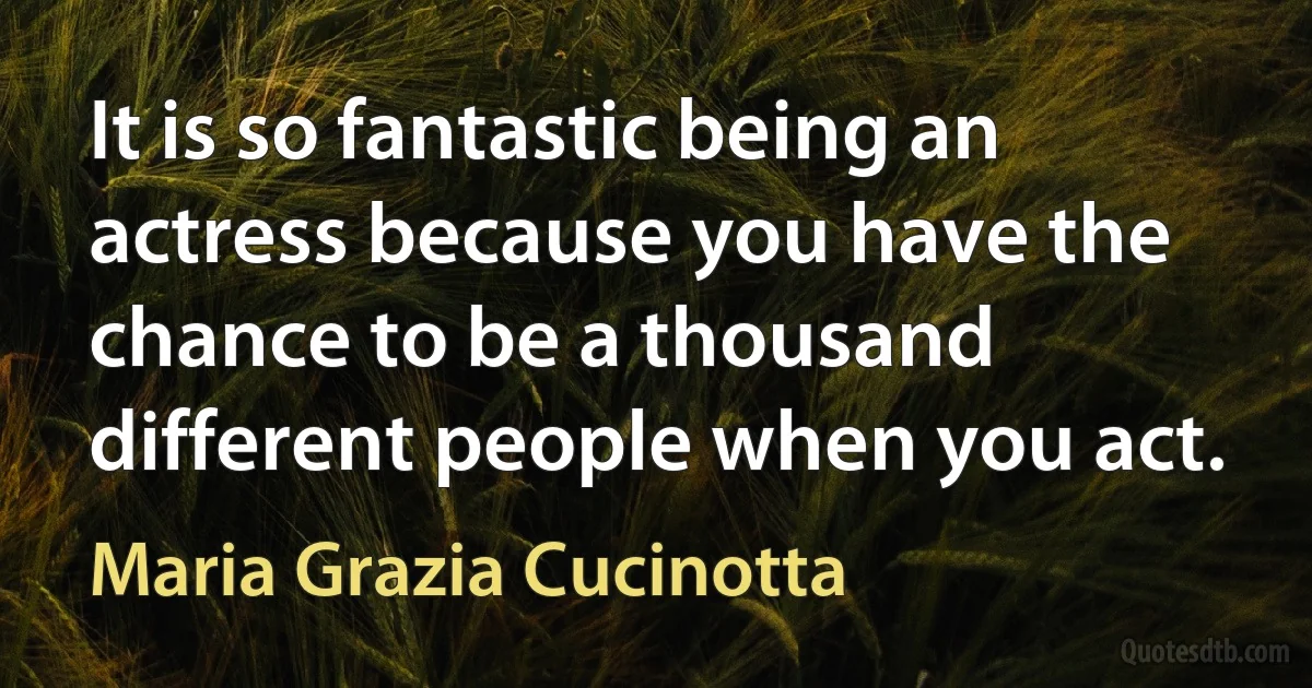 It is so fantastic being an actress because you have the chance to be a thousand different people when you act. (Maria Grazia Cucinotta)