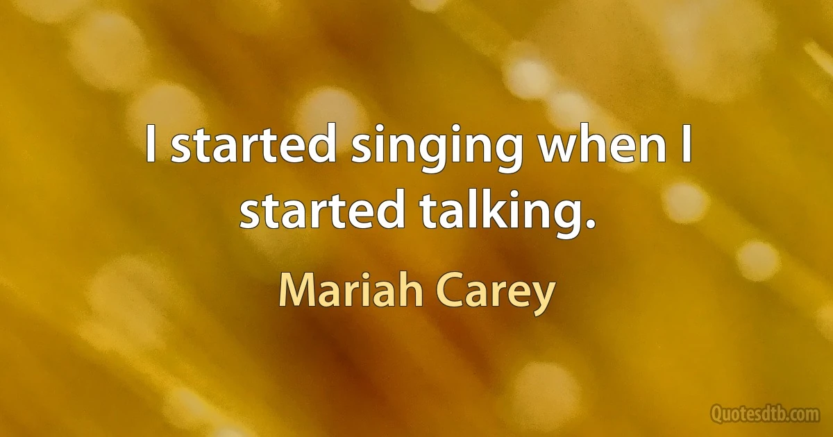 I started singing when I started talking. (Mariah Carey)