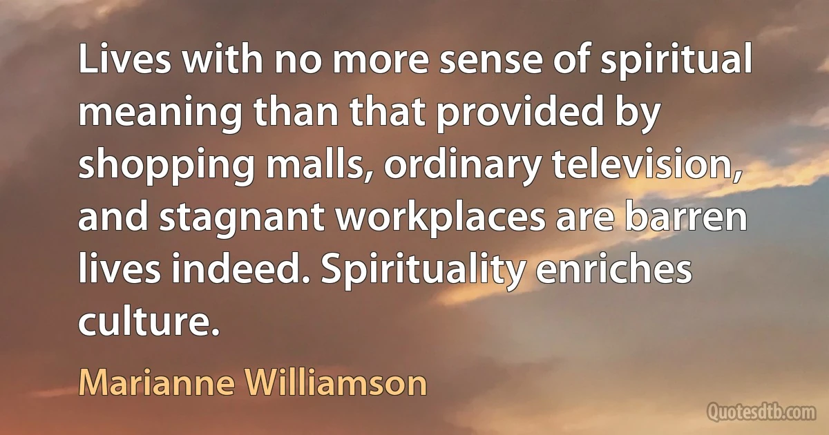 Lives with no more sense of spiritual meaning than that provided by shopping malls, ordinary television, and stagnant workplaces are barren lives indeed. Spirituality enriches culture. (Marianne Williamson)